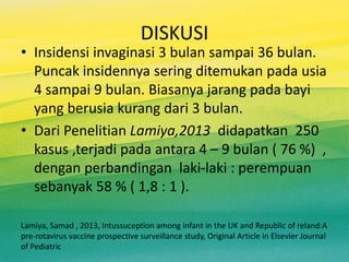 DISKUSI
• Insidensi invaginasi 3 bulan sampai 36 bulan.
Puncak insidennya sering ditemukan pada usia
4 sampai 9 bulan. Biasanya jarang pada bayi
yang berusia kurang dari 3 bulan.
• Dari Penelitian Lamiya,2013 didapatkan 250
kasus ,terjadi pada antara 4 – 9 bulan ( 76 %) ,
dengan perbandingan laki-laki : perempuan
sebanyak 58 % ( 1,8 : 1 ).
Lamiya, Samad , 2013, Intussuception among infant in the UK and Republic of reland:A
pre-rotavirus vaccine prospective surveillance study, Original Article in Elsevier Journal
of Pediatric
 