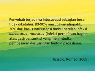 Penyebab terjadinya intususepsi sebagian besar
tidak diketahui. 80-90% merupakan idiopatik.
20% dari kasus intususepsi timbul setelah infeksi
adenovirus , rotavirus (infeksi pernafasan bagian
atas, gastroenteritis) yang menimbulkan
pembesaran dari jaringan limfoid pada ileum.
Ignacio, Romeo, 2009 .
 