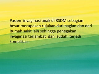 Pasien invaginasi anak di RSDM sebagian
besar merupakan rujukan dari bagian dan dari
Rumah sakit lain sehingga penegakan
invaginasi terlambat dan sudah terjadi
komplikasi.
 
