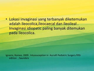 • Lokasi invaginasi yang terbanyak diketemukan
adalah ileocolica,ileocaecal dan ileoileal .
Invaginasi idiopatic paling banyak ditemukan
pada ileocolica.
Ignacio, Romeo, 2009 . Intussuception in Ascraft Pediatric Surgery fifth
edition , Saunders
 