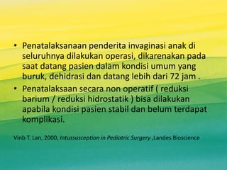 • Penatalaksanaan penderita invaginasi anak di
seluruhnya dilakukan operasi, dikarenakan pada
saat datang pasien dalam kondisi umum yang
buruk, dehidrasi dan datang lebih dari 72 jam .
• Penatalaksaan secara non operatif ( reduksi
barium / reduksi hidrostatik ) bisa dilakukan
apabila kondisi pasien stabil dan belum terdapat
komplikasi.
Vinb T. Lan, 2000, Intussusception in Pediatric Surgery ,Landes Bioscience
 