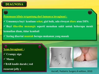 Penemuan klinis tergantung dari lamanya invaginasi :
 Umumnya bayi keadaan sehat, gizi baik, ada riwayat diare atau ISPA
 Bayi tiba-tiba menangis seperti menahan sakit untuk beberapa menit
kemudian diam, tidur kembali
 Sering disertai muntah berupa makanan yang masuk
Trias Invaginasi :
 Crampy sign
 Massa
BAB lendir darah ( red
recurent jelly )
DIAGNOSA
7
Ascraft, Pediatric Surgery 8 edition, 2010
 