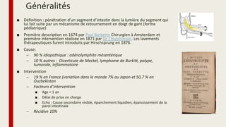 Généralités
■ Définition : pénétration d’un segment d’intestin dans la lumière du segment qui
lui fait suite par un mécanisme de retournement en doigt de gant (forme
pédiatrique)
■ Première description en 1674 par Paul Barbette Chirurgien à Amsterdam et
première intervention réalisée en 1871 par Sir J Hutchinson. Les lavements
thérapeutiques furent introduits par Hirschsprung en 1876.
■ Cause:
– 90 % idiopathique : adénolymphite mésentérique
– 10 % autres : Diverticule de Meckel, lymphome de Burkitt, polype,
tumorale, inflammatoire
■ Intervention
– 19 % en France (variation dans le monde 7% au Japon et 50,7 % en
Ouzbekistan
– Facteurs d’intervention
■ Age < 1 an
■ Délai de prise en charge
■ Echo : Cause secondaire visible, épanchement liquidien, épaississement de la
paroi intestinale
– Récidive 10%
 