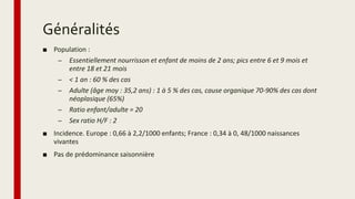Généralités
■ Population :
– Essentiellement nourrisson et enfant de moins de 2 ans; pics entre 6 et 9 mois et
entre 18 et 21 mois
– < 1 an : 60 % des cas
– Adulte (âge moy : 35,2 ans) : 1 à 5 % des cas, cause organique 70-90% des cas dont
néoplasique (65%)
– Ratio enfant/adulte = 20
– Sex ratio H/F : 2
■ Incidence. Europe : 0,66 à 2,2/1000 enfants; France : 0,34 à 0, 48/1000 naissances
vivantes
■ Pas de prédominance saisonnière
 