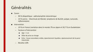 Généralités
■ Cause:
– 90 % idiopathique : adénolymphite mésentérique
– 10 % autres : Diverticule de Meckel, lymphome de Burkitt, polype, tumorale,
inflammatoire
■ Intervention
– 19 % en France (variation dans le monde 7% au Japon et 50,7 % en Ouzbekistan
– Facteurs d’intervention
■ Age < 1 an
■ Délai de prise en charge
■ Echo : Cause secondaire visible, épanchement liquidien, épaississement de la paroi
intestinale
– Récidive 10%
 