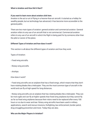 What is Aviation and How Did it Start?
If you want to learn more about aviation click here.
Aviation is the act or art of flying in a heavier-than-air aircraft. It started as a hobby for
wealthy people, but as technology has advanced, it has become more accessible to the
general public.
There are two main types of aviation: general aviation and commercial aviation. General
aviation refers to any use of an aircraft that is not commercial. Commercial aviation
refers to any use of an aircraft in which the flight is being paid for by someone other than
the pilot or owner of the plane.
Different Types of Aviation and how does it work?
This section is all about the different types of aviation and how they work.
Types of Aviation:
- Fixed wing aircrafts
- Rotary wing aircrafts
- Airships
How does it work?
- Fixed wing aircrafts are an airplane that has a fixed wings, which means that they don't
have rotating blades like a helicopter. They are the most common type of aircraft in the
world and can fly at high speed for long distances.
- Rotary wing aircrafts are an airplane that has rotating blades like a helicopter. They can
be more agile and can fly at higher speeds than fixed wing airplanes but they cannot fly
as far as fixed wing airplanes because their rotors need to be replaced after every 100
hours or so due to wear and tear. Rotary wing aircrafts have been used in military
applications, search and rescue missions, firefighting, law enforcement, border patrol,
drug smuggling prevention and more. Today they are also.
Who are the Major Players in Aviation?
 