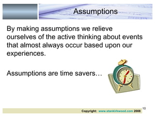 By making assumptions we relieve ourselves of the active thinking about events that almost always occur based upon our experiences.  Assumptions are time savers… Assumptions Copyright:  www.stankirkwood.com  2008 