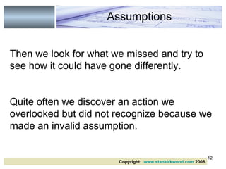 Then we look for what we missed and try to see how it could have gone differently.   Quite often we discover an action we overlooked but did not recognize because we made an invalid assumption. Assumptions Copyright:  www.stankirkwood.com  2008 