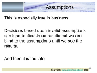 This is especially true in business.  Decisions based upon invalid assumptions can lead to disastrous results but we are blind to the assumptions until we see the results. And then it is too late.  Assumptions Copyright:  www.stankirkwood.com  2008 
