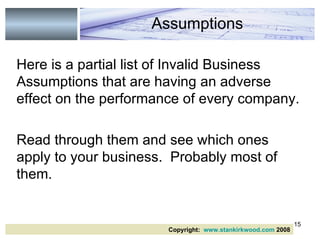 Here is a partial list of Invalid Business Assumptions that are having an adverse effect on the performance of every company. Read through them and see which ones apply to your business.  Probably most of them. Assumptions Copyright:  www.stankirkwood.com  2008 