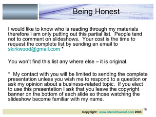 I would like to know who is reading through my materials therefore I am only putting out this partial list.  People tend not to comment on slideshows.  Your cost is the time to request the complete list by sending an email to  [email_address]  * You won’t find this list any where else – it is original.  *  My contact with you will be limited to sending the complete presentation unless you wish me to respond to a question or ask my opinion about a business-related topic.  If you elect to use this presentation I ask that you leave the copyright banner on the bottom of each slide so those watching the slideshow become familiar with my name. Being Honest Copyright:  www.stankirkwood.com  2008 
