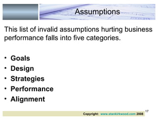 This list of invalid assumptions hurting business performance falls into five categories. Goals Design  Strategies  Performance Alignment Assumptions Copyright:  www.stankirkwood.com  2008 