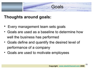 Thoughts around goals: Every management team sets goals Goals are used as a baseline to determine how well the business has performed  Goals define and quantify the desired level of  performance of a company Goals are used to motivate employees Goals Copyright:  www.stankirkwood.com  2008 