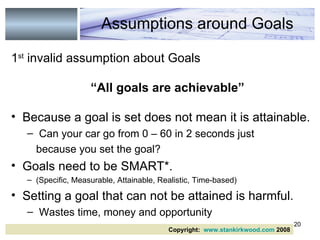 1 st  invalid assumption about Goals “ All goals are achievable” Because a goal is set does not mean it is attainable. Can your car go from 0 – 60 in 2 seconds just  because you set the goal? Goals need to be SMART*.  (Specific, Measurable, Attainable, Realistic, Time-based) Setting a goal that can not be attained is harmful. Wastes time, money and opportunity Assumptions around Goals Copyright:  www.stankirkwood.com  2008 