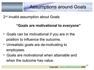 2 nd  invalid assumption about Goals “ Goals are motivational to everyone” Goals can be motivational if you are in the position to influence the outcome. Unrealistic goals are de-motivating to employees. Goals are motivational when attainable and when the outcome has value. Assumptions around Goals Copyright:  www.stankirkwood.com  2008 