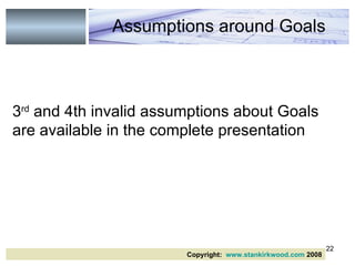 3 rd  and 4th invalid assumptions about Goals are available in the complete presentation Assumptions around Goals Copyright:  www.stankirkwood.com  2008 