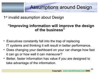 1 st  invalid assumption about Design “ Improving information will improve the design of the business” Executives constantly fall into the trap of replacing IT systems and thinking it will result in better performance. Does changing your dashboard on your car change how fast it can go or how well it can maneuver? Better, faster information has value if you are designed to take advantage of the information. Assumptions around Design Copyright:  www.stankirkwood.com  2008 