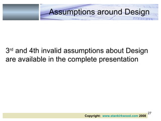 3 rd  and 4th invalid assumptions about Design are available in the complete presentation Assumptions around Design Copyright:  www.stankirkwood.com  2008 