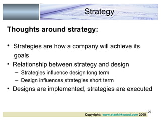 Thoughts around strategy: Strategies are how a company will achieve its goals Relationship between strategy and design  Strategies influence design long term Design influences strategies short term Designs are implemented, strategies are executed  Strategy Copyright:  www.stankirkwood.com  2008 