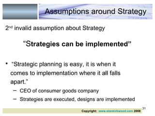 2 nd  invalid assumption about Strategy “ S trategies can be implemented”   “ Strategic planning is easy, it is when it comes to implementation where it all falls  apart.” CEO of consumer goods company   Strategies are executed, designs are implemented Assumptions around Strategy Copyright:  www.stankirkwood.com  2008 