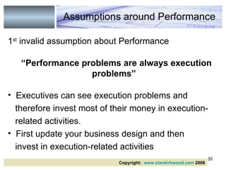 1 st  invalid assumption about Performance “ Performance problems are always execution problems” Executives can see execution problems and therefore invest most of their money in execution- related activities. First update your business design and then invest in execution-related activities Assumptions around Performance Copyright:  www.stankirkwood.com  2008 