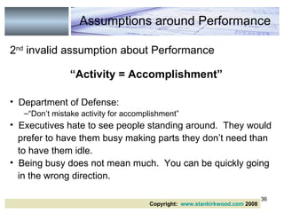 2 nd  invalid assumption about Performance “ Activity = Accomplishment” Department of Defense:  “ Don’t mistake activity for accomplishment” Executives hate to see people standing around.  They would prefer to have them busy making parts they don’t need than to have them idle. Being busy does not mean much.  You can be quickly going in the wrong direction. Copyright:  www.stankirkwood.com  2008 Assumptions around Performance 