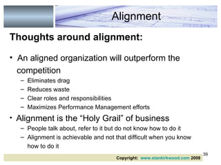Thoughts around alignment: An aligned organization will outperform the competition Eliminates drag Reduces waste Clear roles and responsibilities Maximizes Performance Management efforts Alignment is the “Holy Grail” of business People talk about, refer to it but do not know how to do it Alignment is achievable and not that difficult when you know how to do it  Alignment Copyright:  www.stankirkwood.com  2008 