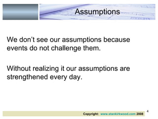 We don’t see our assumptions because events do not challenge them. Without realizing it our assumptions are strengthened every day.  Assumptions Copyright:  www.stankirkwood.com  2008 