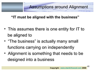 “ IT must be aligned with the business” This assumes there is one entity for IT to be aligned to “The business” is actually many small functions carrying on independently Alignment is something that needs to be designed into a business Copyright:  www.stankirkwood.com  2008 Assumptions around Alignment 