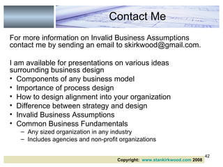 For more information on Invalid Business Assumptions contact me by sending an email to skirkwood@gmail.com. I am available for presentations on various ideas surrounding business design Components of any business model Importance of process design How to design alignment into your organization Difference between strategy and design Invalid Business Assumptions Common Business Fundamentals  Any sized organization in any industry Includes agencies and non-profit organizations Contact Me Copyright:  www.stankirkwood.com  2008 