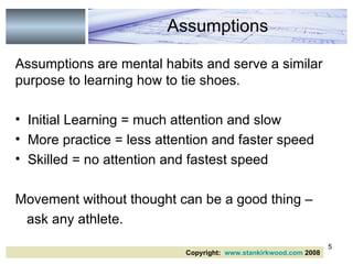 Assumptions are mental habits and serve a similar purpose to learning how to tie shoes. Initial Learning = much attention and slow  More practice = less attention and faster speed Skilled = no attention and fastest speed  Movement without thought can be a good thing – ask any athlete.  Assumptions Copyright:  www.stankirkwood.com  2008 