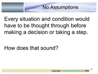 Every situation and condition would have to be thought through before making a decision or taking a step. How does that sound? No Assumptions Copyright:  www.stankirkwood.com  2008 