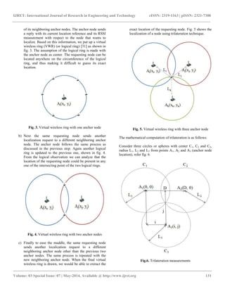 IJRET: International Journal of Research in Engineering and Technology eISSN: 2319-1163 | pISSN: 2321-7308
__________________________________________________________________________________________
Volume: 03 Special Issue: 07 | May-2014, Available @ http://www.ijret.org 131
of its neighboring anchor nodes. The anchor node sends
a reply with its current location reference and its RSSI
measurement with respect to the node that wants to
localize. Based on this information, we put up a virtual
wireless ring (VWR) (or logical ring) [31] as shown in
fig. 3. The assumption of the logical ring is made with
the anchor node as center. The requesting node can be
located anywhere on the circumference of the logical
ring, and thus making it difficult to guess its exact
location.
Fig. 3. Virtual wireless ring with one anchor node
b) Next the same requesting node sends another
localization request to a different neighboring anchor
node. The anchor node follows the same process as
discussed in the previous step. Again another logical
ring is updated to the previous one, shown in fig. 4.
From the logical observation we can analyze that the
location of the requesting node could be present in any
one of the intersecting point of the two logical rings.
Fig. 4. Virtual wireless ring with two anchor nodes
c) Finally to ease the muddle, the same requesting node
sends another localization request to a different
neighboring anchor node other than the previous two
anchor nodes. The same process is repeated with the
new neighboring anchor node. When the final virtual
wireless ring is drawn, we would be able to extract the
exact location of the requesting node. Fig. 5 shows the
localization of a node using trilateration technique.
Fig. 5. Virtual wireless ring with three anchor node
The mathematical computation of trilateration is as follows:
Consider three circles or spheres with center C1, C2 and C3,
radius L1, L2 and L3 from points A1, A2 and A3 (anchor node
location), refer fig. 6.
Fig.6. Trilateration measurements
 