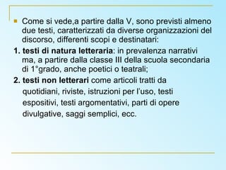 Come si vede,a partire dalla V, sono previsti almeno due testi, caratterizzati da diverse organizzazioni del discorso, differenti scopi e destinatari: 1. testi di natura letteraria : in prevalenza narrativi ma, a partire dalla classe III della scuola secondaria di 1°grado, anche poetici o teatrali; 2. testi non letterari  come articoli tratti da quotidiani, riviste, istruzioni per l’uso, testi espositivi, testi argomentativi, parti di opere divulgative, saggi semplici, ecc. 