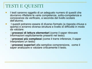 TESTI E QUESITI I testi saranno oggetto di un adeguato numero di quesiti che dovranno riflettere le varie competenze, sotto-competenze e conoscenze da verificare, a seconda del livello scolare dell’alunno. I quesiti potranno essere di diverso formato (a risposta chiusa o aperta) e avranno diversa struttura e livello di difficoltà in modo da valutare: i  processi di lettura elementari  (come il saper ritrovare informazioni esplicitamente presenti nel testo) i  processi più complessi  (come il trarre inferenze, il saper interpretare un testo) i  processi superiori  alla semplice comprensione,  come il saper analizzare e valutare criticamente il testo. 