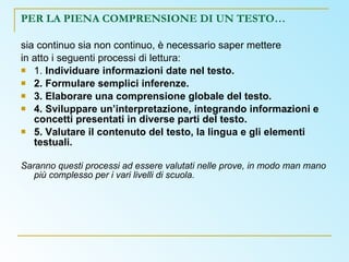 PER LA PIENA COMPRENSIONE DI UN TESTO… sia continuo sia non continuo, è necessario saper mettere in atto i seguenti processi di lettura: 1.  Individuare informazioni date nel testo. 2. Formulare semplici inferenze. 3. Elaborare una comprensione globale del testo. 4. Sviluppare un’interpretazione, integrando informazioni e concetti presentati in diverse parti del testo. 5. Valutare il contenuto del testo, la lingua e gli elementi testuali. Saranno questi processi ad essere valutati nelle prove, in modo man mano più complesso per i vari livelli di scuola.  