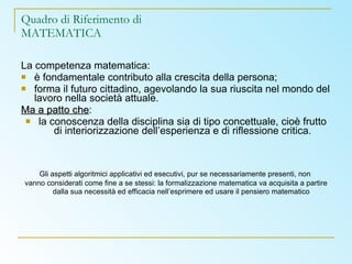 Quadro di Riferimento di MATEMATICA La competenza matematica: è fondamentale contributo alla crescita della persona; forma il futuro cittadino, agevolando la sua riuscita nel mondo del lavoro nella società attuale. Ma a patto che : la conoscenza della disciplina sia di tipo concettuale, cioè frutto di interiorizzazione dell’esperienza e di riflessione critica. Gli aspetti algoritmici applicativi ed esecutivi, pur se necessariamente presenti, non  vanno considerati come fine a se stessi: la formalizzazione matematica va acquisita a partire dalla sua necessità ed efficacia nell’esprimere ed usare il pensiero matematico   