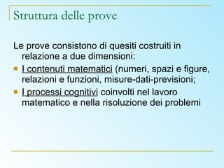 Struttura delle prove Le prove consistono di quesiti costruiti in relazione a due dimensioni: I contenuti matematici  (numeri, spazi e figure, relazioni e funzioni, misure-dati-previsioni; I processi cognitivi  coinvolti nel lavoro matematico e nella risoluzione dei problemi 
