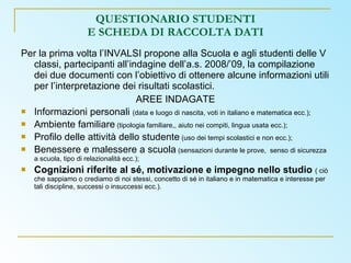 QUESTIONARIO STUDENTI E SCHEDA DI RACCOLTA DATI Per la prima volta l’INVALSI propone alla Scuola e agli studenti delle V classi, partecipanti all’indagine dell’a.s. 2008/’09, la compilazione dei due documenti con l’obiettivo di ottenere alcune informazioni utili per l’interpretazione dei risultati scolastici. AREE INDAGATE Informazioni personali  (data e luogo di nascita, voti in italiano e matematica ecc.); Ambiente familiare  (tipologia familiare,, aiuto nei compiti, lingua usata ecc.); Profilo delle attività dello studente  (uso dei tempi scolastici e non ecc.); Benessere e malessere a scuola  (sensazioni durante le prove,  senso di sicurezza a scuola, tipo di relazionalità ecc.); Cognizioni riferite al sé, motivazione e impegno nello studio  ( ciò che sappiamo o crediamo di noi stessi, concetto di sé in italiano e in matematica e interesse per tali discipline, successi o insuccessi ecc.). 