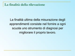 La finalità della rilevazione La finalità ultima della misurazione degli apprendimenti consiste nel fornire a ogni scuola uno strumento di diagnosi per migliorare il proprio lavoro. 