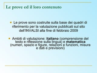 Le prove ed il loro contenuto Le prove sono costruite sulla base dei quadri di riferimento per la valutazione pubblicati sul sito dell’INVALSI alla fine di febbraio 2009 Ambiti di valutazione:  italiano  (comprensione del testo e riflessione sulla lingua) e  matematica  (numeri, spazio e figure, relazioni e funzioni, misura e dati e previsioni) 