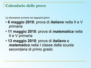 Calendario delle prove  La rilevazione avviene nei seguenti giorni: •  6 maggio 2010 : prova di  italiano  nella II e V primaria •  11 maggio 2010 : prova di  matematica  nella II e V primaria •  13 maggio 2010 : prova di  italiano  e  matematica  nella I classe della scuola secondaria di primo grado 