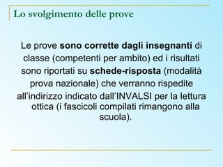 Lo svolgimento delle prove Le prove  sono corrette dagli insegnanti  di classe (competenti per ambito) ed i risultati sono riportati su  schede-risposta  (modalità prova nazionale) che verranno rispedite all’indirizzo indicato dall’INVALSI per la lettura ottica (i fascicoli compilati rimangono alla scuola). 