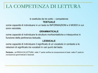 LA COMPETENZA DI LETTURA è costituita da tre sotto – competenze TESTUALE come capacità di individuare in un testo le INFORMAZIONI e il MODO in cui sono veicolate, GRAMMATICALE come capacità di individuare le strutture morfosintattiche e interpuntive in funzione della pertinenza testuale, LESSICALE come capacità di individuare il significato di un vocabolo in contesto e le relazioni di significato tra vocaboli in vari punti del testo. Pertanto… la PROVA DI LETTURA  nella 1^ parte verifica la comprensione di testi, nella 2^ parte le conoscenze grammaticali e lessicali.  