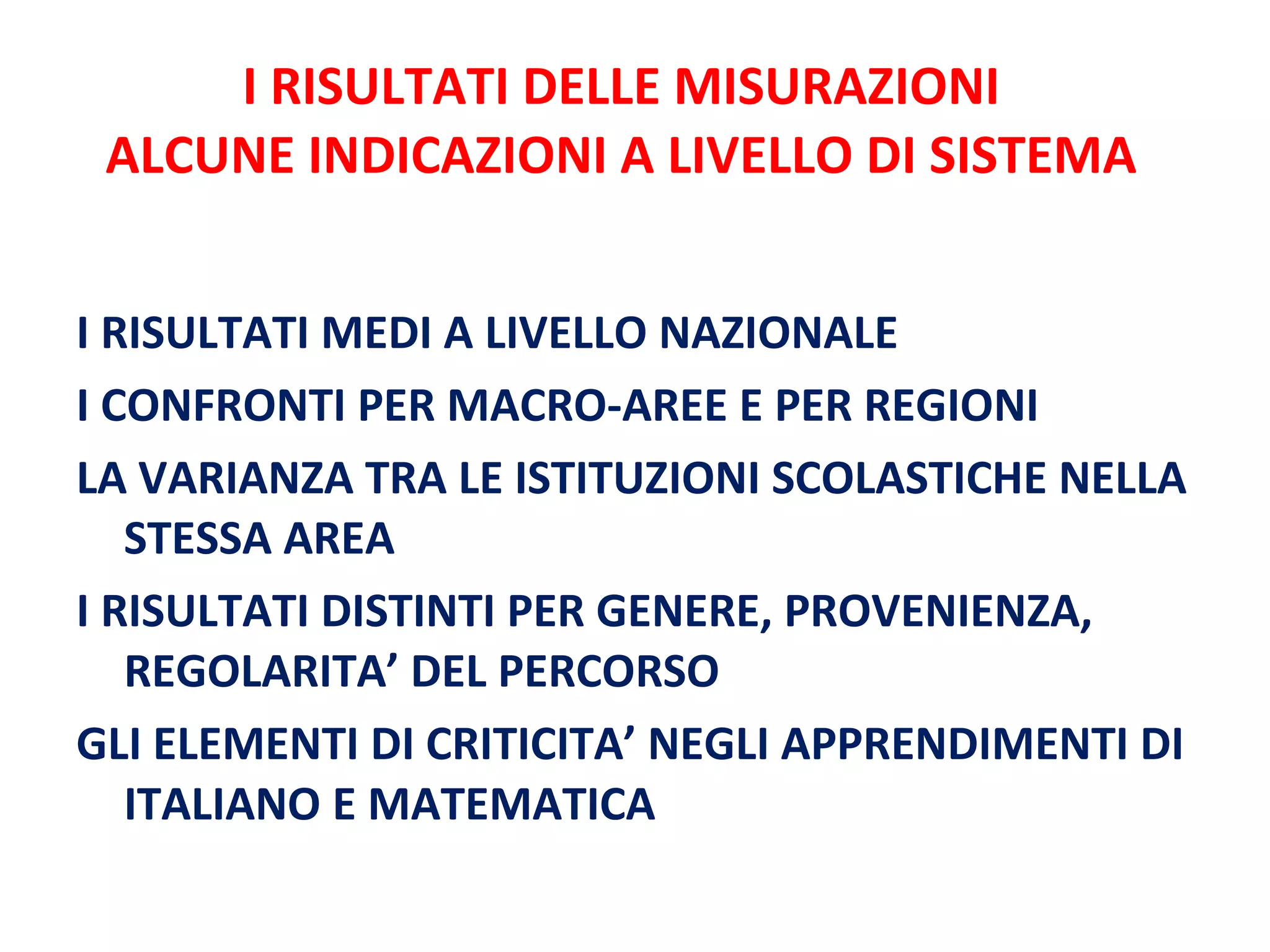 I RISULTATI DELLE MISURAZIONI ALCUNE INDICAZIONI A LIVELLO DI SISTEMA I RISULTATI MEDI A LIVELLO NAZIONALE I CONFRONTI PER MACRO-AREE E PER REGIONI LA VARIANZA TRA LE ISTITUZIONI SCOLASTICHE NELLA STESSA AREA I RISULTATI DISTINTI PER GENERE, PROVENIENZA, REGOLARITA’ DEL PERCORSO  GLI ELEMENTI DI CRITICITA’ NEGLI APPRENDIMENTI DI ITALIANO E MATEMATICA 