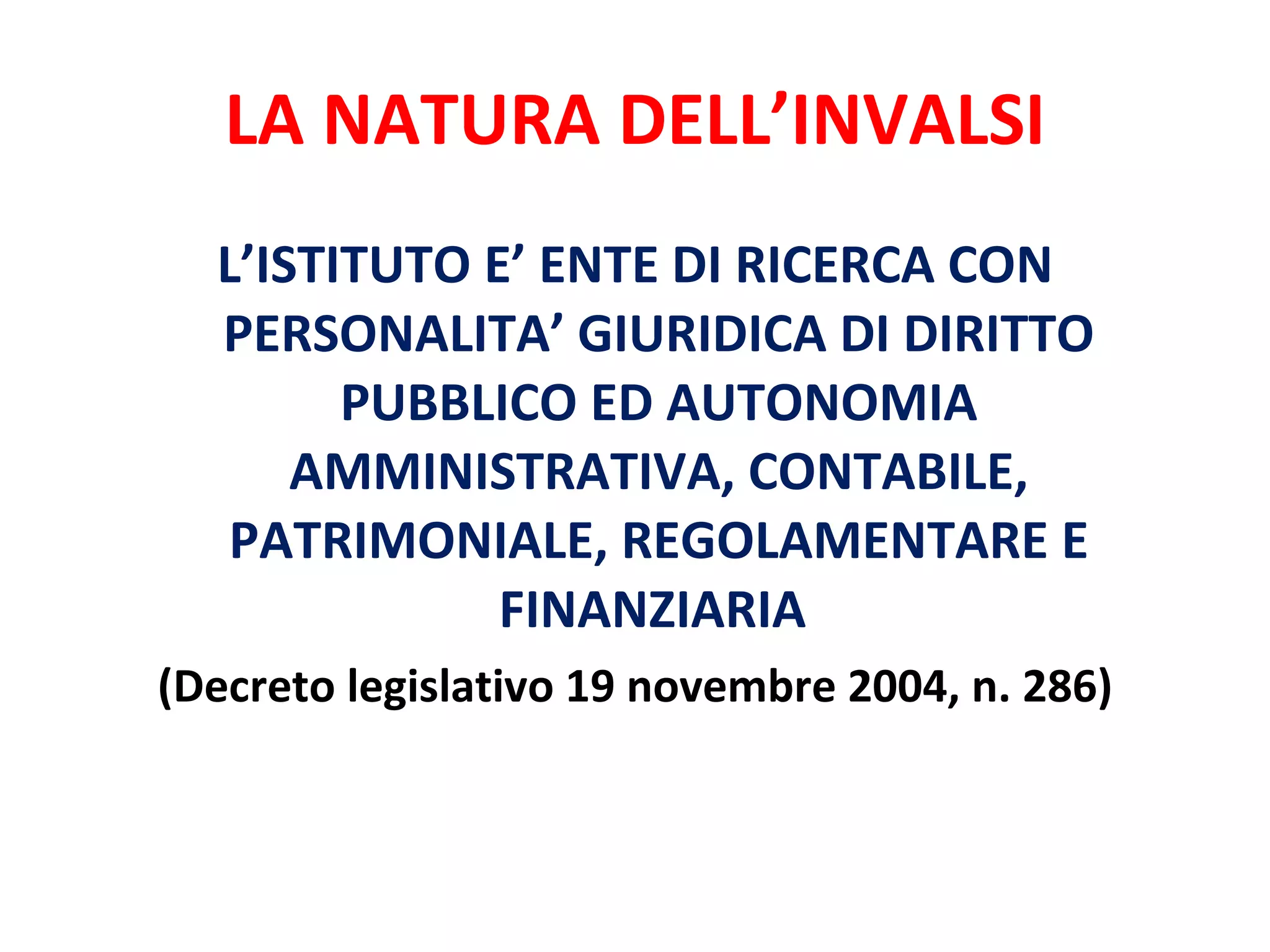 LA NATURA DELL’INVALSI L’ISTITUTO E’ ENTE DI RICERCA CON PERSONALITA’ GIURIDICA DI DIRITTO PUBBLICO ED AUTONOMIA AMMINISTRATIVA, CONTABILE, PATRIMONIALE, REGOLAMENTARE E FINANZIARIA  (Decreto legislativo 19 novembre 2004, n. 286) 