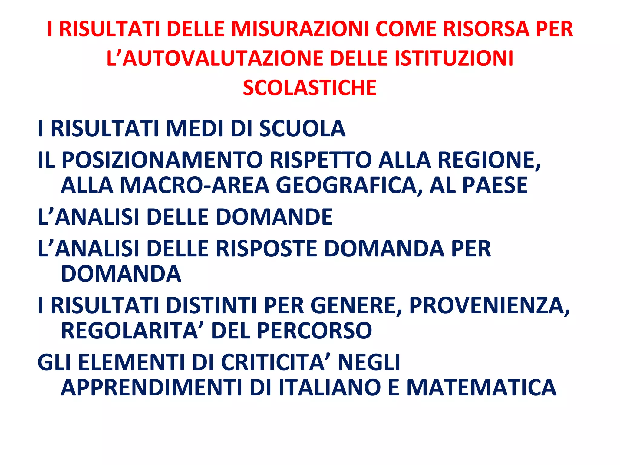I RISULTATI DELLE MISURAZIONI COME RISORSA PER L’AUTOVALUTAZIONE DELLE ISTITUZIONI SCOLASTICHE I RISULTATI MEDI DI SCUOLA IL POSIZIONAMENTO RISPETTO ALLA REGIONE, ALLA MACRO-AREA GEOGRAFICA, AL PAESE L’ANALISI DELLE DOMANDE L’ANALISI DELLE RISPOSTE DOMANDA PER DOMANDA I RISULTATI DISTINTI PER GENERE, PROVENIENZA, REGOLARITA’ DEL PERCORSO  GLI ELEMENTI DI CRITICITA’ NEGLI APPRENDIMENTI DI ITALIANO E MATEMATICA 