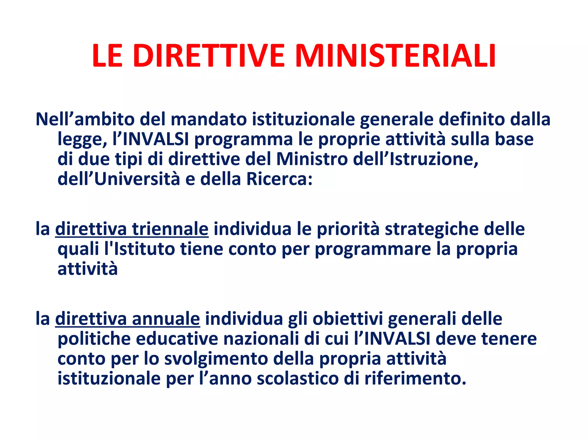 LE DIRETTIVE MINISTERIALI Nell’ambito del mandato istituzionale generale definito dalla legge, l’INVALSI programma le proprie attività sulla base di due tipi di direttive del Ministro dell’Istruzione, dell’Università e della Ricerca:  la  direttiva triennale  individua le priorità strategiche delle quali l'Istituto tiene conto per programmare la propria attività la  direttiva annuale  individua gli obiettivi generali delle politiche educative nazionali di cui l’INVALSI deve tenere conto per lo svolgimento della propria attività istituzionale per l’anno scolastico di riferimento. 