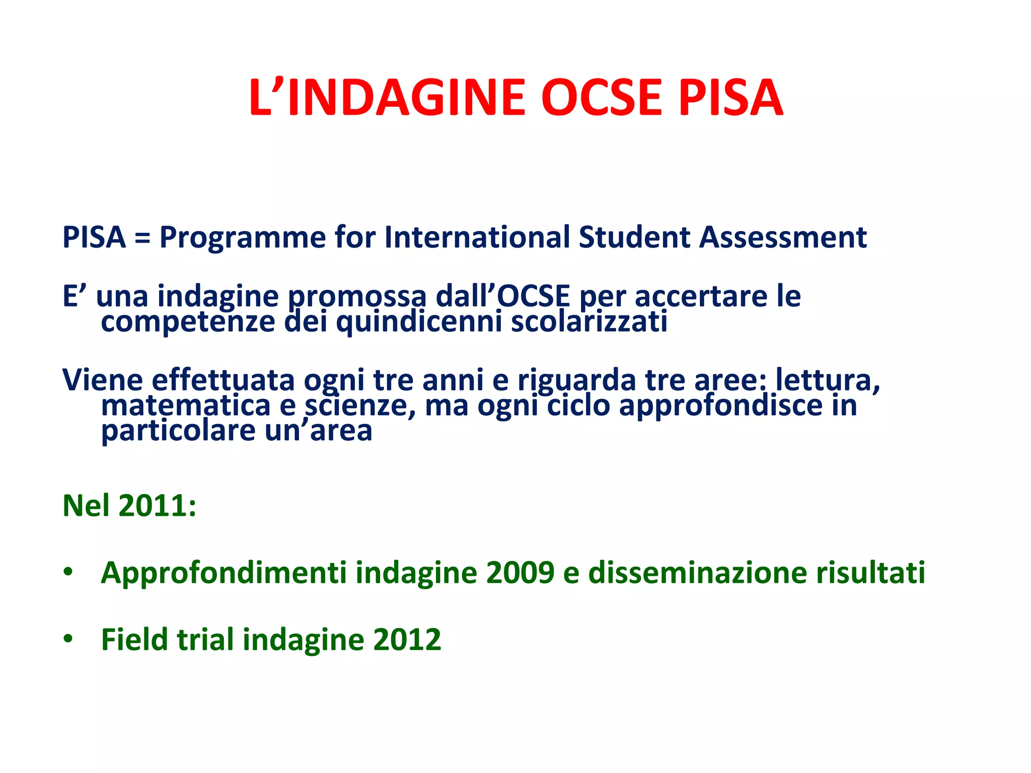 L’INDAGINE OCSE PISA PISA = Programme for International Student Assessment E’ una indagine promossa dall’OCSE per accertare le competenze dei quindicenni scolarizzati Viene effettuata ogni tre anni e riguarda tre aree: lettura, matematica e scienze, ma ogni ciclo approfondisce in particolare un’area   Nel 2011: Approfondimenti indagine 2009 e disseminazione risultati Field trial indagine 2012 