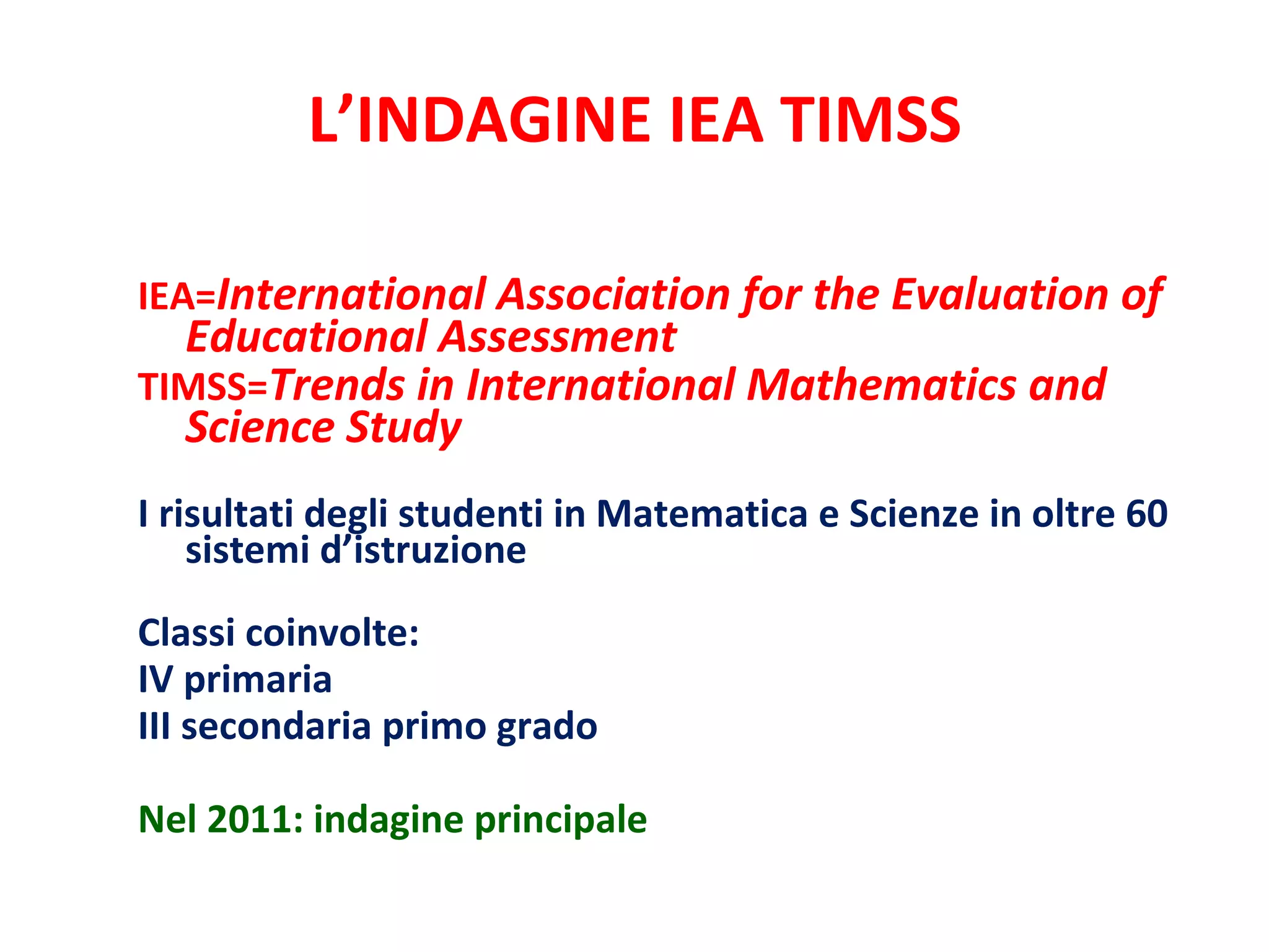 L’INDAGINE IEA TIMSS IEA= International Association for the Evaluation of Educational Assessment TIMSS= Trends in International Mathematics and Science Study I risultati degli studenti in Matematica e Scienze in oltre 60 sistemi d’istruzione Classi coinvolte: IV primaria III secondaria primo grado Nel 2011: indagine principale 